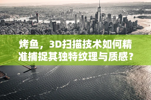 烤鱼，3D扫描技术如何精准捕捉其独特纹理与质感？