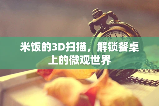 米饭的3D扫描，解锁餐桌上的微观世界