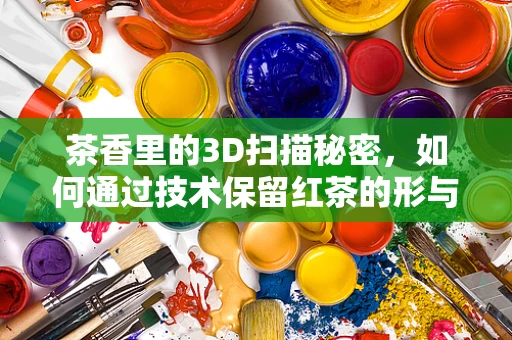 茶香里的3D扫描秘密，如何通过技术保留红茶的形与味？