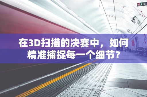 在3D扫描的决赛中，如何精准捕捉每一个细节？