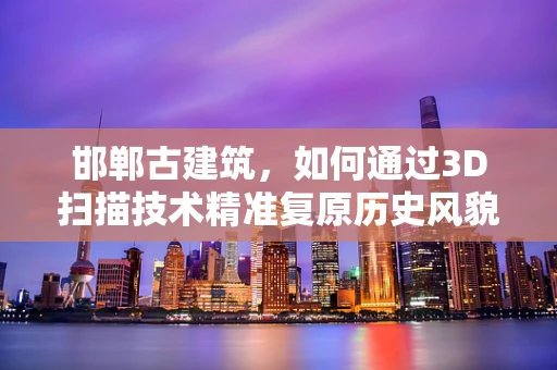 邯郸古建筑，如何通过3D扫描技术精准复原历史风貌？
