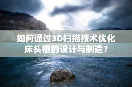 如何通过3D扫描技术优化床头柜的设计与制造？