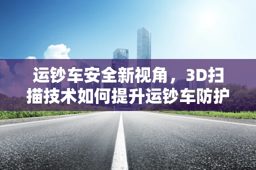 运钞车安全新视角，3D扫描技术如何提升运钞车防护等级？