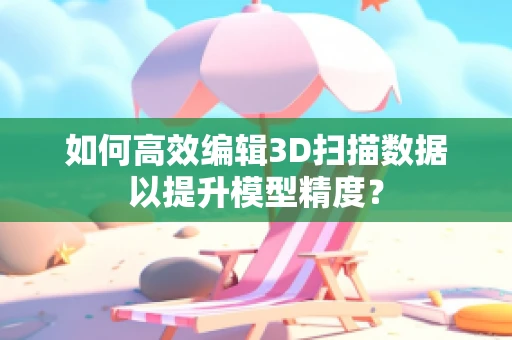 如何高效编辑3D扫描数据以提升模型精度？