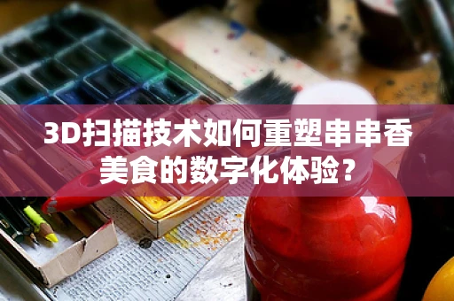 3D扫描技术如何重塑串串香美食的数字化体验？