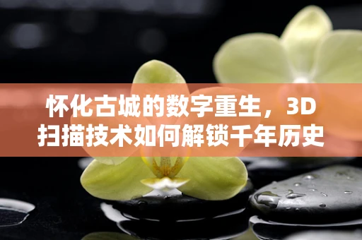 怀化古城的数字重生，3D扫描技术如何解锁千年历史的秘密？