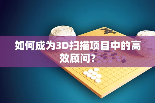 如何成为3D扫描项目中的高效顾问？
