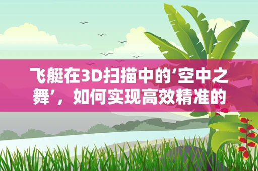 飞艇在3D扫描中的‘空中之舞’，如何实现高效精准的扫描任务？