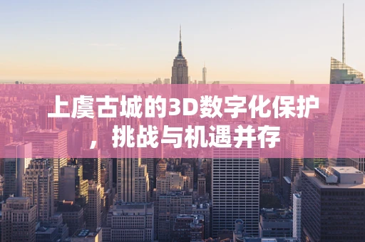 上虞古城的3D数字化保护，挑战与机遇并存