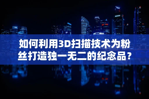 如何利用3D扫描技术为粉丝打造独一无二的纪念品？