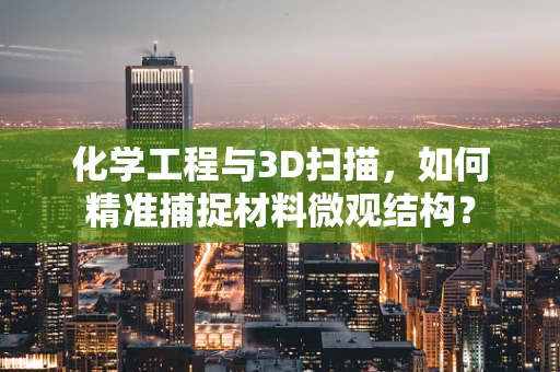 化学工程与3D扫描，如何精准捕捉材料微观结构？