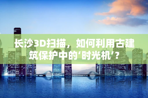 长沙3D扫描，如何利用古建筑保护中的‘时光机’？