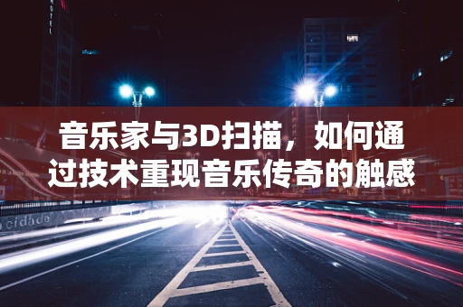 音乐家与3D扫描，如何通过技术重现音乐传奇的触感与情感？