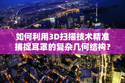 如何利用3D扫描技术精准捕捉耳罩的复杂几何结构？