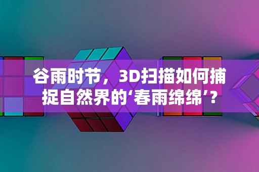 谷雨时节，3D扫描如何捕捉自然界的‘春雨绵绵’？