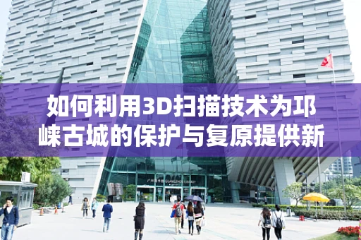 如何利用3D扫描技术为邛崃古城的保护与复原提供新思路？