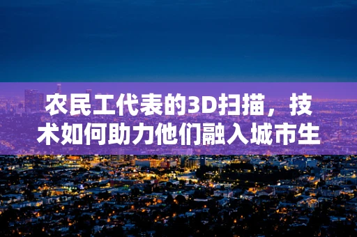 农民工代表的3D扫描，技术如何助力他们融入城市生活？