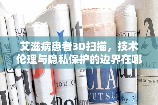 艾滋病患者3D扫描，技术伦理与隐私保护的边界在哪里？