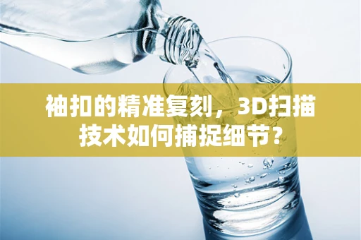 袖扣的精准复刻，3D扫描技术如何捕捉细节？