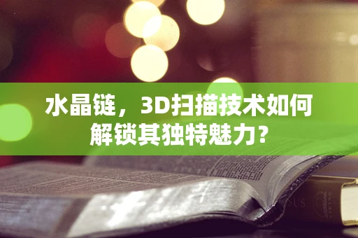 水晶链，3D扫描技术如何解锁其独特魅力？