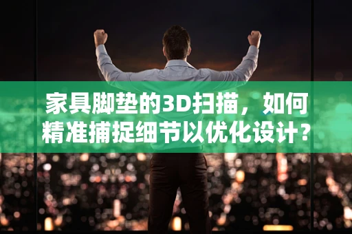 家具脚垫的3D扫描，如何精准捕捉细节以优化设计？
