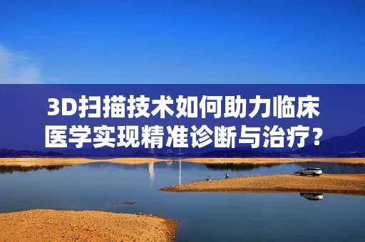 3D扫描技术如何助力临床医学实现精准诊断与治疗？