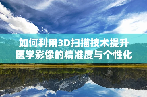 如何利用3D扫描技术提升医学影像的精准度与个性化治疗？