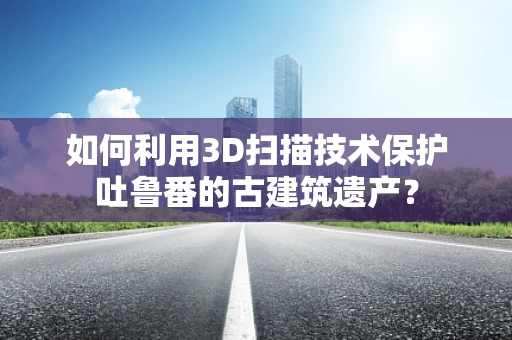 如何利用3D扫描技术保护吐鲁番的古建筑遗产？