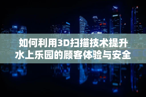 如何利用3D扫描技术提升水上乐园的顾客体验与安全管理？