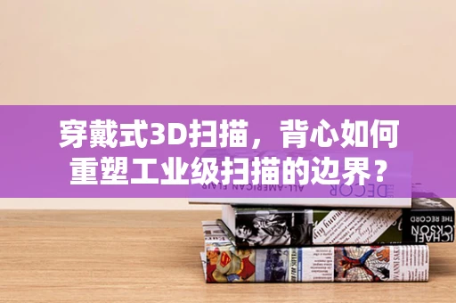 穿戴式3D扫描，背心如何重塑工业级扫描的边界？