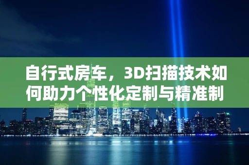 自行式房车，3D扫描技术如何助力个性化定制与精准制造？