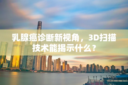 乳腺癌诊断新视角，3D扫描技术能揭示什么？