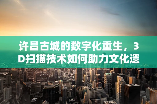许昌古城的数字化重生，3D扫描技术如何助力文化遗产保护？