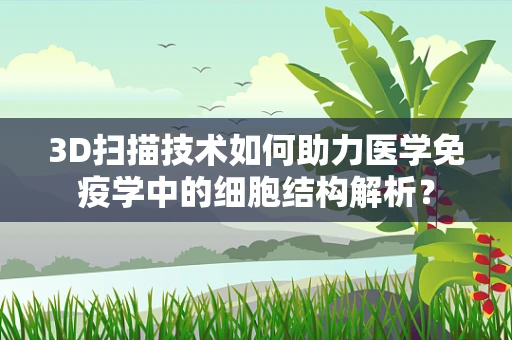 3D扫描技术如何助力医学免疫学中的细胞结构解析？
