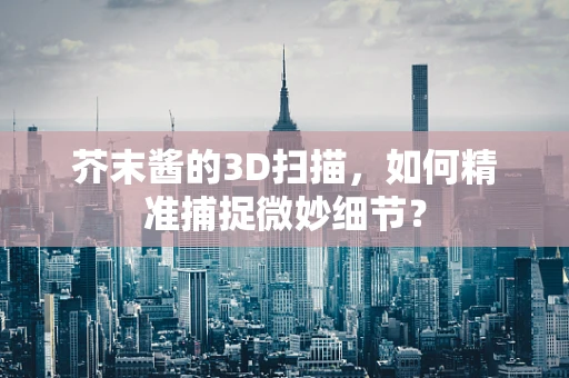 芥末酱的3D扫描，如何精准捕捉微妙细节？