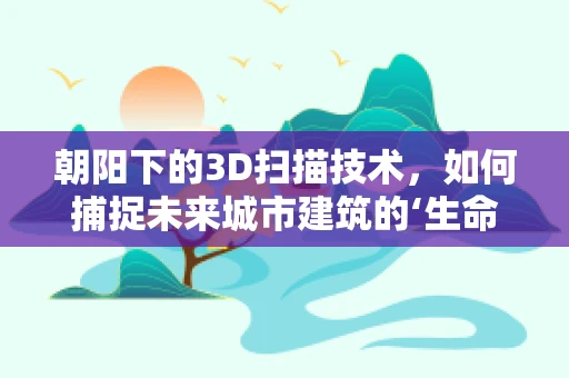 朝阳下的3D扫描技术，如何捕捉未来城市建筑的‘生命’？