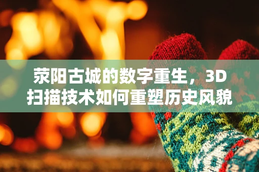荥阳古城的数字重生，3D扫描技术如何重塑历史风貌？