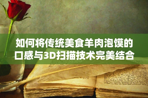 如何将传统美食羊肉泡馍的口感与3D扫描技术完美结合？
