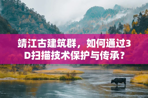 靖江古建筑群，如何通过3D扫描技术保护与传承？