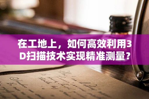 在工地上，如何高效利用3D扫描技术实现精准测量？