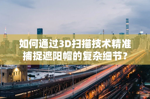 如何通过3D扫描技术精准捕捉遮阳帽的复杂细节？