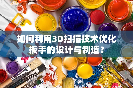 如何利用3D扫描技术优化扳手的设计与制造？