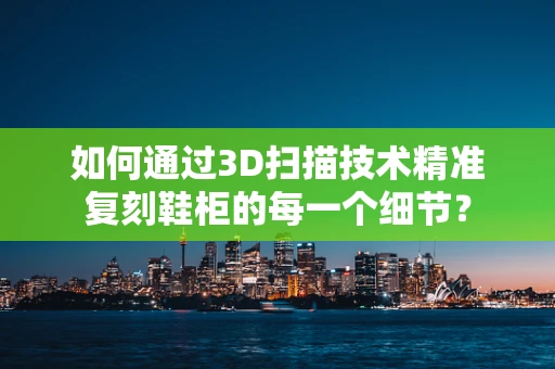 如何通过3D扫描技术精准复刻鞋柜的每一个细节？