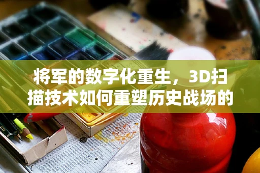 将军的数字化重生，3D扫描技术如何重塑历史战场的英雄形象？
