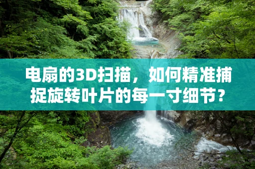 电扇的3D扫描，如何精准捕捉旋转叶片的每一寸细节？