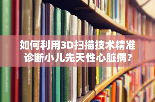 如何利用3D扫描技术精准诊断小儿先天性心脏病？