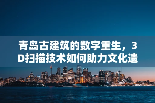 青岛古建筑的数字重生，3D扫描技术如何助力文化遗产保护？
