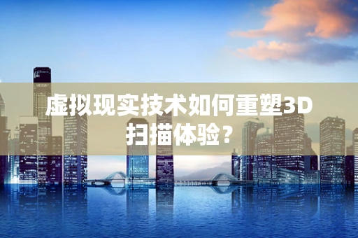 虚拟现实技术如何重塑3D扫描体验？