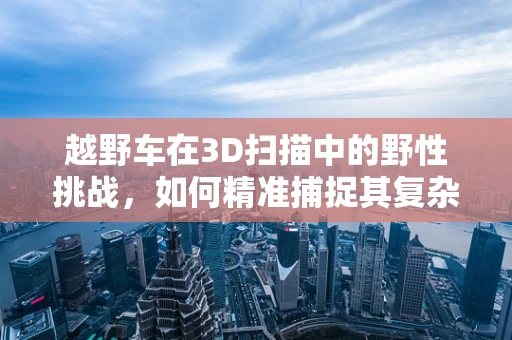 越野车在3D扫描中的野性挑战，如何精准捕捉其复杂地形适应性？