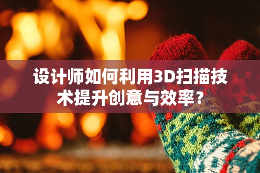 设计师如何利用3D扫描技术提升创意与效率？